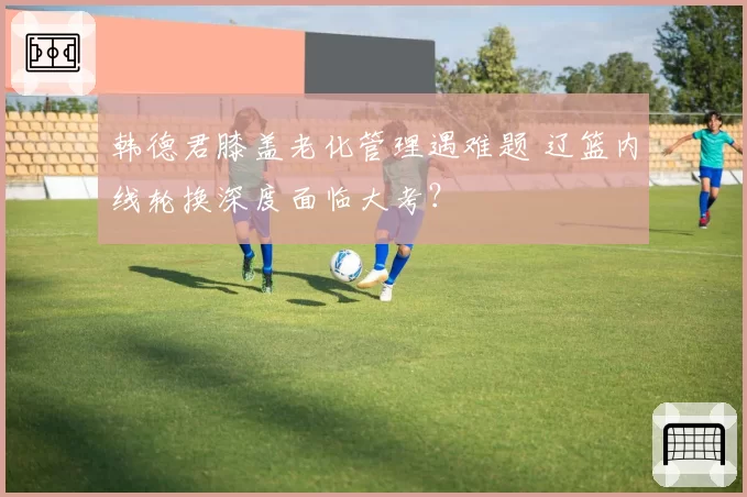 韩德君膝盖老化管理遇难题 辽篮内线轮换深度面临大考?