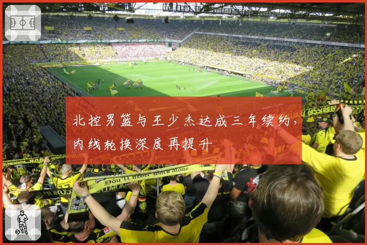 北控男篮与王少杰达成三年续约，内线轮换深度再提升