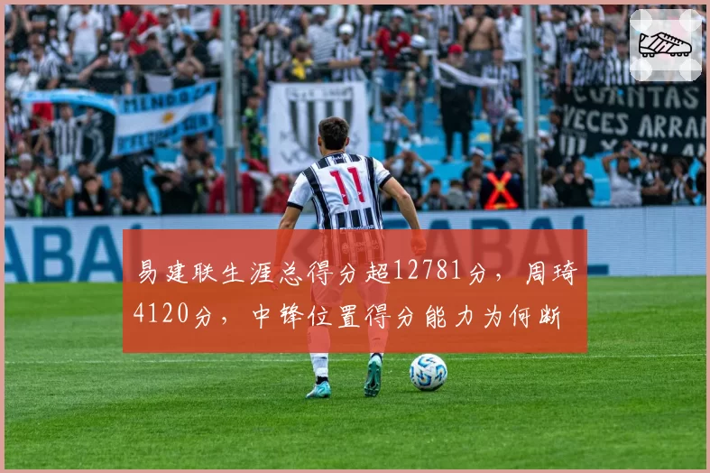 易建联生涯总得分超12781分，周琦4120分，中锋位置得分能力为何断崖式下滑？