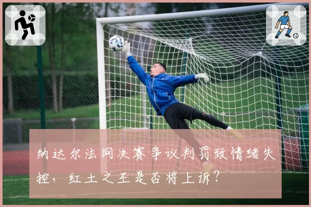 纳达尔法网决赛争议判罚致情绪失控,红土之王是否将上诉?