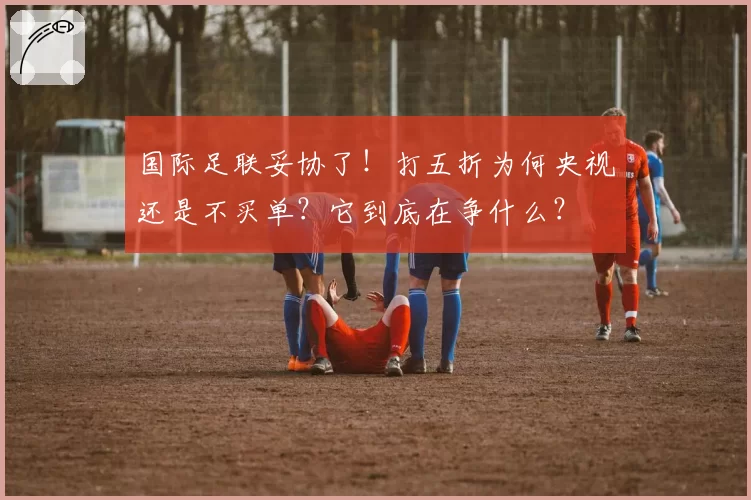 国际足联妥协了!打五折为何央视还是不买单?它到底在争什么?