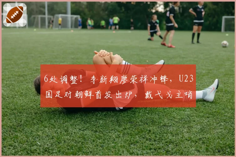 6处调整！李新翔廖荣祥冲锋，U23国足对朝鲜首发出炉，戴弋戈主哨