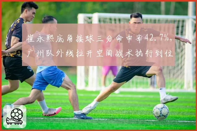 崔永熙底角接球三分命中率42.7%,广州队外线拉开空间战术执行到位
